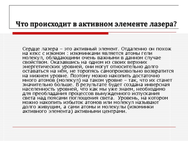   Сердце лазера – это активный элемент. Отдаленно он похож на кекс с изюмом : изюминками является атомы гели молекул, обладающими очень важными в данном случае свойством. Оказавшись на одном из своих верхних энергетических уровней, они могут относительно долго оставаться на нём, не торопясь самопроизвольно возвратится на нижнем уровне. Поэтому можно накопить достаточно много атомов (молекул) на таком уровне – так, что их станет значительно больше. В результате будет создана инверсная населенность уровней, что как мы уже знаем, необходимо для преобладания процессов вынужденного испускания света над поясами поглощения света. Уровень, на котором можно накопить избыток атомов или молекул называют долго живущим, а сами атомы и молекулы (изюминки активного элемента) активными центрами.   