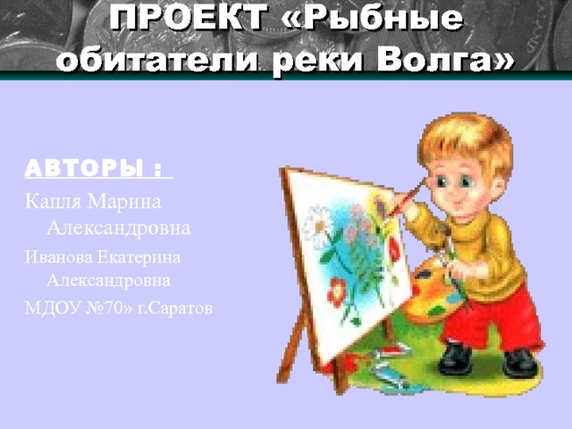 ПРОЕКТ «Рыбные обитатели реки Волга»   АВТОРЫ :  Капля Марина Александровна Иванова Екатерина Александровна МДОУ №70» г.Саратов 