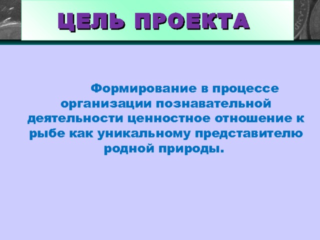 ЦЕЛЬ ПРОЕКТА   Формирование в процессе организации познавательной деятельности ценностное отношение к рыбе как уникальному представителю родной природы. 