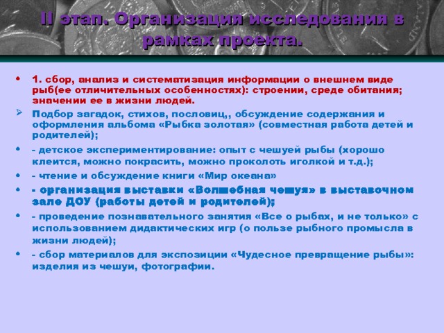 II этап. Организация исследования в рамках проекта. 1. сбор, анализ и систематизация информации о внешнем виде рыб(ее отличительных особенностях): строении, среде обитания; значении ее в жизни людей. Подбор загадок, стихов, пословиц,, обсуждение содержания и оформления альбома «Рыбка золотая» (совместная работа детей и родителей); - детское экспериментирование: опыт с чешуей рыбы (хорошо клеится, можно покрасить, можно проколоть иголкой и т.д.); - чтение и обсуждение книги «Мир океана» - организация выставки «Волшебная чешуя» в выставочном зале ДОУ (работы детей и родителей); - проведение познавательного занятия «Все о рыбах, и не только» с использованием дидактических игр (о пользе рыбного промысла в жизни людей); - сбор материалов для экспозиции «Чудесное превращение рыбы»: изделия из чешуи, фотографии. 