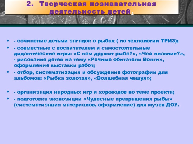 2. Творческая познавательная деятельность детей . - сочинение детьми загадок о рыбах ( по технологии ТРИЗ); - совместные с воспитателем и самостоятельные дидактические игры: «С кем дружит рыба?», «Чей плавник?», - рисование детей на тему «Речные обитатели Волги», оформление выставки работ; - отбор, систематизация и обсуждение фотографии для альбомов: «Рыбка золотая», «Волшебная чешуя»; - организация народных игр и хороводов по теме проекта; - подготовка экспозиции «Чудесные превращения рыбы» (систематизация материалов, оформление) для музея ДОУ. 