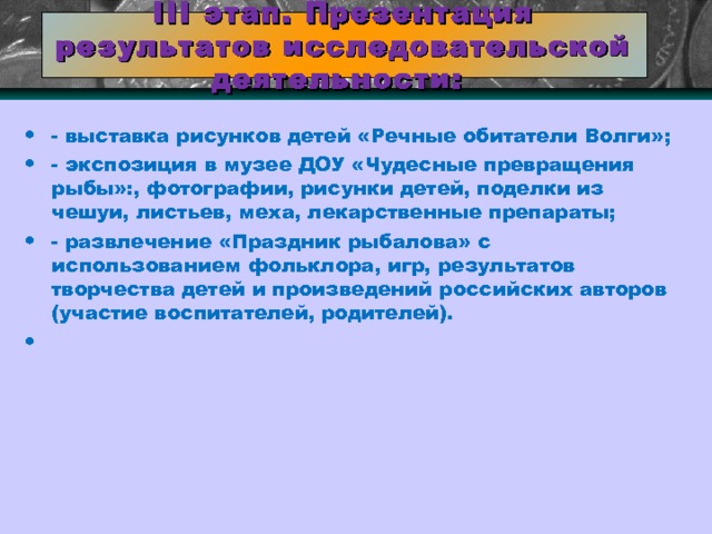  III этап. Презентация результатов исследовательской деятельности:   - выставка рисунков детей «Речные обитатели Волги»; - экспозиция в музее ДОУ «Чудесные превращения рыбы»:, фотографии, рисунки детей, поделки из чешуи, листьев, меха, лекарственные препараты; - развлечение «Праздник рыбалова» с использованием фольклора, игр, результатов творчества детей и произведений российских авторов (участие воспитателей, родителей).    