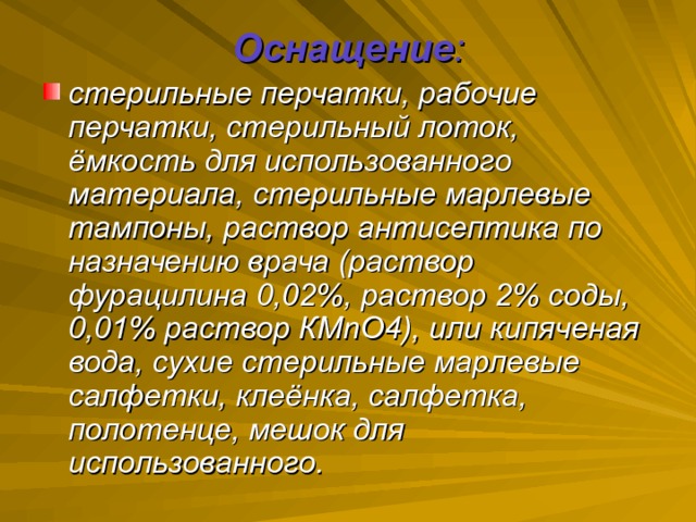 Оснащение : стерильные перчатки, рабочие перчатки, стерильный лоток, ёмкость для использованного материала, стерильные марлевые тампоны, раствор антисептика по назначению врача (раствор фурацилина 0,02%, раствор 2% соды, 0,01% раствор КМ n О4), или кипяченая вода, сухие стерильные марлевые салфетки, клеёнка, салфетка, полотенце, мешок для использованного.  