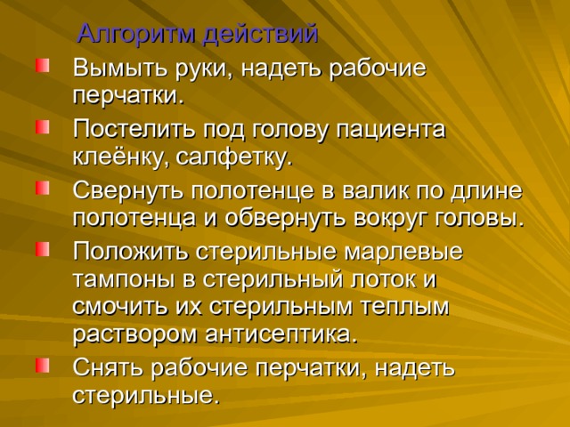  Алгоритм действий Вымыть руки, надеть рабочие перчатки. Постелить под голову пациента клеёнку, салфетку. Свернуть полотенце в валик по длине полотенца и обвернуть вокруг головы. Положить стерильные марлевые тампоны в стерильный лоток и смочить их стерильным теплым раствором антисептика. Снять рабочие перчатки, надеть стерильные. 