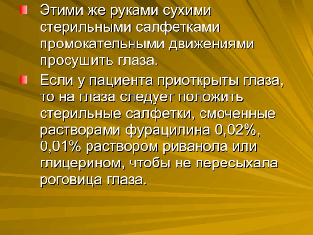 Этими же руками сухими стерильными салфетками промокательными движениями просушить глаза. Если у пациента приоткрыты глаза, то на глаза следует положить стерильные салфетки, смоченные растворами фурацилина 0,02%, 0,01% раствором риванола или глицерином, чтобы не пересыхала роговица глаза. 