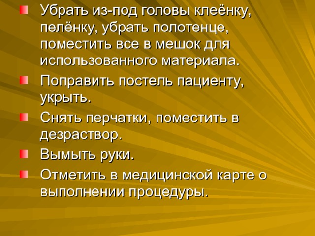 Убрать из-под головы клеёнку, пелёнку, убрать полотенце, поместить все в мешок для использованного материала. Поправить постель пациенту, укрыть. Снять перчатки, поместить в дезраствор. Вымыть руки. Отметить в медицинской карте о выполнении процедуры. 