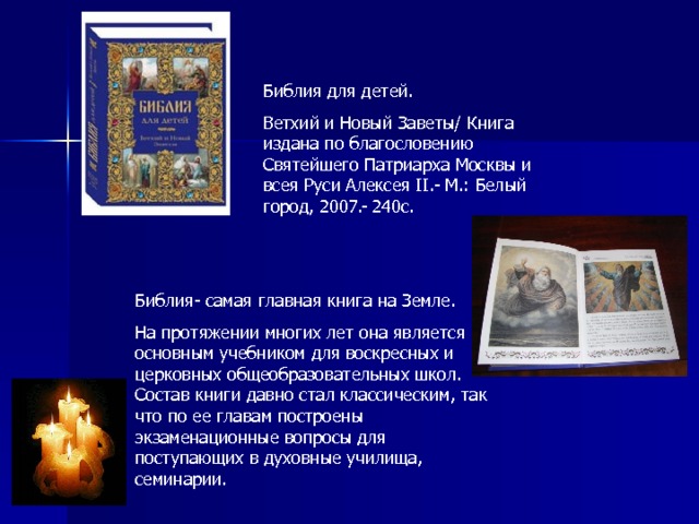 Библия для детей. Ветхий и Новый Заветы/ Книга издана по благословению Святейшего Патриарха Москвы и всея Руси Алексея II .- М.: Белый город, 2007.- 240с. Библия- самая главная книга на Земле. На протяжении многих лет она является основным учебником для воскресных и церковных общеобразовательных школ. Состав книги давно стал классическим, так что по ее главам построены экзаменационные вопросы для поступающих в духовные училища, семинарии. 