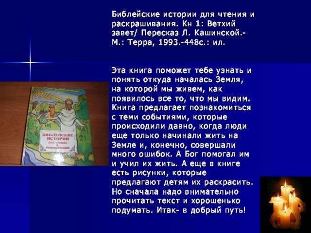 Библейские истории для чтения и раскрашивания. Кн 1: Ветхий завет/ Пересказ Л. Кашинской.- М.: Терра, 1993.-448с.: ил.    Эта книга поможет тебе узнать и понять откуда началась Земля, на которой мы живем, как появилось все то, что мы видим. Книга предлагает познакомиться с теми событиями, которые происходили давно, когда люди еще только начинали жить на Земле и, конечно, совершали много ошибок. А Бог помогал им и учил их жить. А еще в книге есть рисунки, которые предлагают детям их раскрасить. Но сначала надо внимательно прочитать текст и хорошенько подумать. Итак- в добрый путь!      