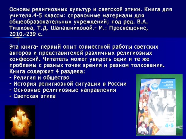 Основы религиозных культур и светской этики. Книга для учителя.4-5 классы: справочные материалы для общеобразовательных учреждений; под ред. В.А. Тишкова, Т.Д. Шапашниковой.- М.: Просвещение, 2010.-239 с.   Эта книга- первый опыт совместной работы светских авторов и представителей различных религиозных конфессий. Читатель может увидеть одни и те же проблемы с разных точек зрения и разном толковании.  Книга содержит 4 раздела:  - Религия и общество  - История религиозной ситуации в России  - Основные религиозные направления  - Светская этика 