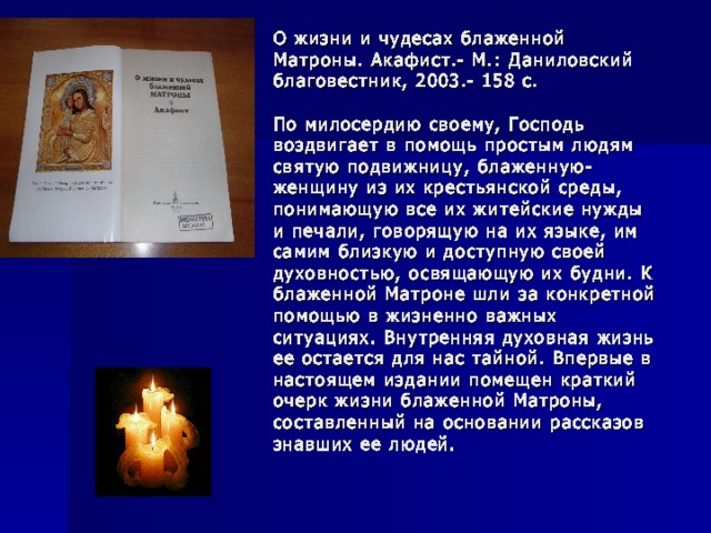 О жизни и чудесах блаженной Матроны. Акафист.- М.: Даниловский благовестник, 2003.- 158 с.   По милосердию своему, Господь воздвигает в помощь простым людям святую подвижницу, блаженную- женщину из их крестьянской среды, понимающую все их житейские нужды и печали, говорящую на их языке, им самим близкую и доступную своей духовностью, освящающую их будни. К блаженной Матроне шли за конкретной помощью в жизненно важных ситуациях. Внутренняя духовная жизнь ее остается для нас тайной. Впервые в настоящем издании помещен краткий очерк жизни блаженной Матроны, составленный на основании рассказов знавших ее людей. 