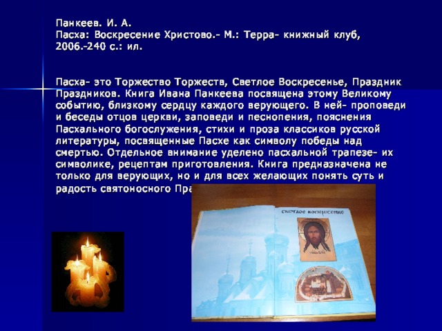 Панкеев. И. А.  Пасха: Воскресение Христово.- М.: Терра- книжный клуб, 2006.-240 с.: ил.    Пасха- это Торжество Торжеств, Светлое Воскресенье, Праздник Праздников. Книга Ивана Панкеева посвящена этому Великому событию, близкому сердцу каждого верующего. В ней- проповеди и беседы отцов церкви, заповеди и песнопения, пояснения Пасхального богослужения, стихи и проза классиков русской литературы, посвященные Пасхе как символу победы над смертью. Отдельное внимание уделено пасхальной трапезе- их символике, рецептам приготовления. Книга предназначена не только для верующих, но и для всех желающих понять суть и радость святоносного Праздника.  