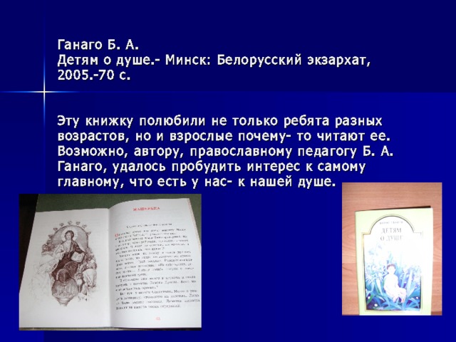 Ганаго Б. А.  Детям о душе.- Минск: Белорусский экзархат, 2005.-70 с.    Эту книжку полюбили не только ребята разных возрастов, но и взрослые почему- то читают ее. Возможно, автору, православному педагогу Б. А. Ганаго, удалось пробудить интерес к самому главному, что есть у нас- к нашей душе. 