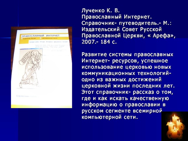 Лученко К. В.  Православный Интернет. Справочник- путеводитель.- М.: Издательский Совет Русской Православной Церкви, « Арефа», 2007.- 184 с.   Развитие системы православных Интернет- ресурсов, успешное использование церковью новых коммуникационных технологий- одно из важных достижений церковной жизни последних лет. Этот справочник- рассказ о том, где и как искать качественную информацию о православии в русском сегменте всемирной компьютерной сети.  