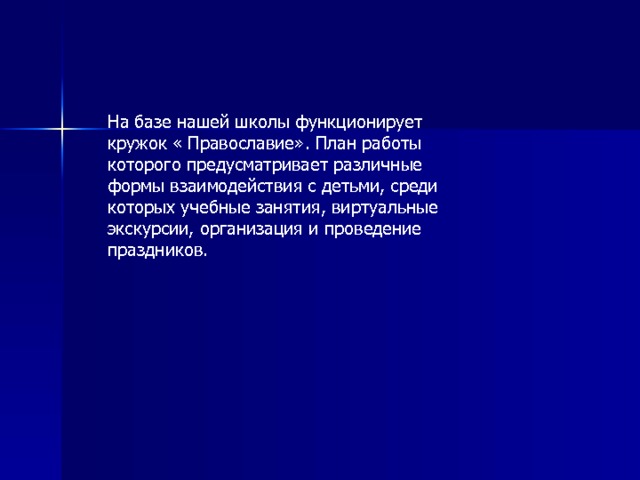 На базе нашей школы функционирует кружок « Православие». План работы которого предусматривает различные формы взаимодействия с детьми, среди которых учебные занятия, виртуальные экскурсии, организация и проведение праздников. 