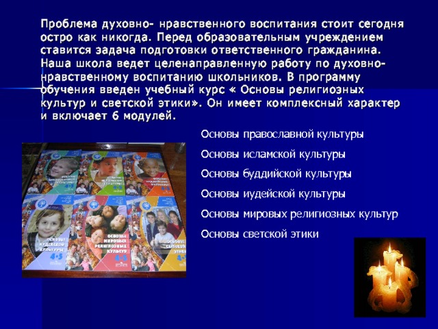 Проблема духовно- нравственного воспитания стоит сегодня остро как никогда. Перед образовательным учреждением ставится задача подготовки ответственного гражданина. Наша школа ведет целенаправленную работу по духовно- нравственному воспитанию школьников. В программу обучения введен учебный курс « Основы религиозных культур и светской этики». Он имеет комплексный характер и включает 6 модулей. Основы православной культуры Основы исламской культуры Основы буддийской культуры Основы иудейской культуры Основы мировых религиозных культур Основы светской этики 