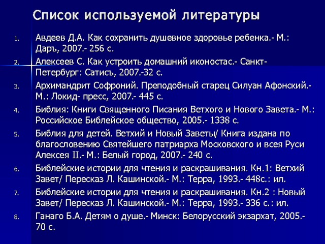 Список используемой литературы Авдеев Д.А. Как сохранить душевное здоровье ребенка.- М.: Даръ, 2007.- 256 с. Алексеев С. Как устроить домашний иконостас.- Санкт- Петербург: Сатисъ, 2007.-32 с. Архимандрит Софроний. Преподобный старец Силуан Афонский.- М.: Локид- пресс, 2007.- 445 с. Библия: Книги Священного Писания Ветхого и Нового Завета.- М.: Российское Библейское общество, 2005.- 1338 с. Библия для детей. Ветхий и Новый Заветы/ Книга издана по благословению Святейшего патриарха Московского и всея Руси Алексея II .- М.: Белый город, 2007.- 240 с. Библейские истории для чтения и раскрашивания. Кн.1: Ветхий Завет/ Пересказ Л. Кашинской.- М.: Терра, 1993.- 448с.: ил. Библейские истории для чтения и раскрашивания. Кн.2 : Новый Завет/ Пересказ Л. Кашинской.- М.: Терра, 1993.- 336 с.: ил. Ганаго Б.А. Детям о душе.- Минск: Белорусский экзархат, 2005.- 70 с.         