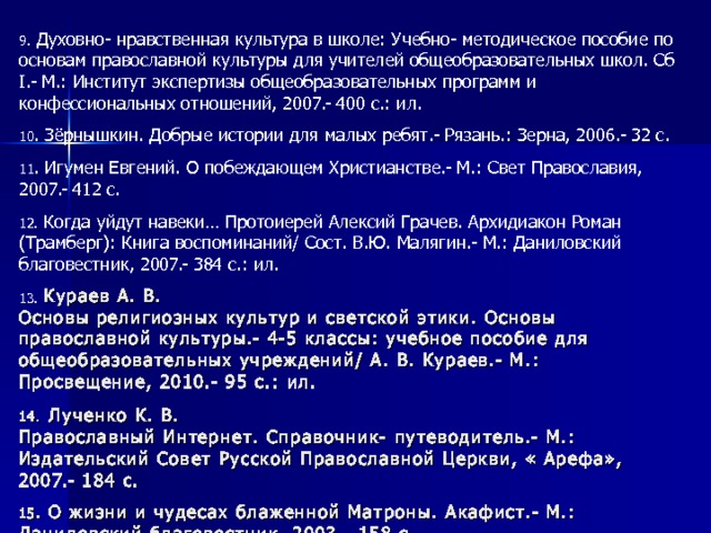 9. Духовно- нравственная культура в школе: Учебно- методическое пособие по основам православной культуры для учителей общеобразовательных школ. Сб I .- М.: Институт экспертизы общеобразовательных программ и конфессиональных отношений, 2007.- 400 с.: ил. 10 . Зёрнышкин. Добрые истории для малых ребят.- Рязань.: Зерна, 2006.- 32 с. 11 . Игумен Евгений. О побеждающем Христианстве.- М.: Свет Православия, 2007.- 412 с. 12 . Когда уйдут навеки… Протоиерей Алексий Грачев. Архидиакон Роман (Трамберг): Книга воспоминаний/ Сост. В.Ю. Малягин.- М.: Даниловский благовестник, 2007.- 384 с.: ил. 13 .  Кураев А. В.  Основы религиозных культур и светской этики. Основы православной культуры.- 4-5 классы: учебное пособие для общеобразовательных учреждений/ А. В. Кураев.- М.: Просвещение, 2010.- 95 с.: ил. 14.  Лученко К. В.  Православный Интернет. Справочник- путеводитель.- М.: Издательский Совет Русской Православной Церкви, « Арефа», 2007.- 184 с. 15 . О жизни и чудесах блаженной Матроны. Акафист.- М.: Даниловский благовестник, 2003.- 158 с.    