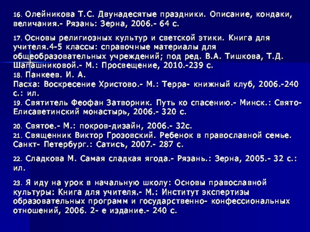 16. Олейникова Т.С. Двунадесятые праздники. Описание, кондаки, величания.- Рязань: Зерна, 2006.- 64 с. 17. Основы религиозных культур и светской этики. Книга для учителя.4-5 классы: справочные материалы для общеобразовательных учреждений; под ред. В.А. Тишкова, Т.Д. Шапашниковой.- М.: Просвещение, 2010.-239 с.  18. Панкеев. И. А.  Пасха: Воскресение Христово.- М.: Терра- книжный клуб, 2006.-240 с.: ил.  19. Святитель Феофан Затворник. Путь ко спасению.- Минск.: Свято- Елисаветинский монастырь, 2006.- 320 с. 20. Святое.- М.: покров-дизайн, 2006.- 32с.  21. Священник Виктор Грозовский. Ребенок в православной семье. Санкт- Петербург.: Сатисъ, 2007.- 287 с. 22. Сладкова М. Самая сладкая ягода.- Рязань.: Зерна, 2005.- 32 с.: ил. 23. Я иду на урок в начальную школу: Основы православной культуры: Книга для учителя.- М.: Институт экспертизы образовательных программ и государственно- конфессиональных отношений, 2006. 2- е издание.- 240 с.   