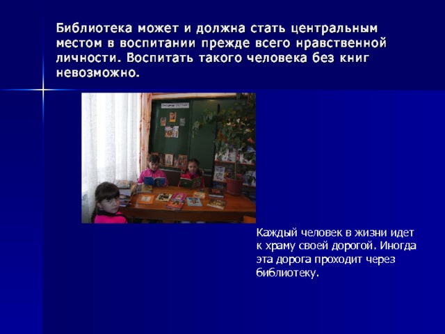 Библиотека может и должна стать центральным местом в воспитании прежде всего нравственной личности. Воспитать такого человека без книг невозможно. Каждый человек в жизни идет к храму своей дорогой. Иногда эта дорога проходит через библиотеку. 