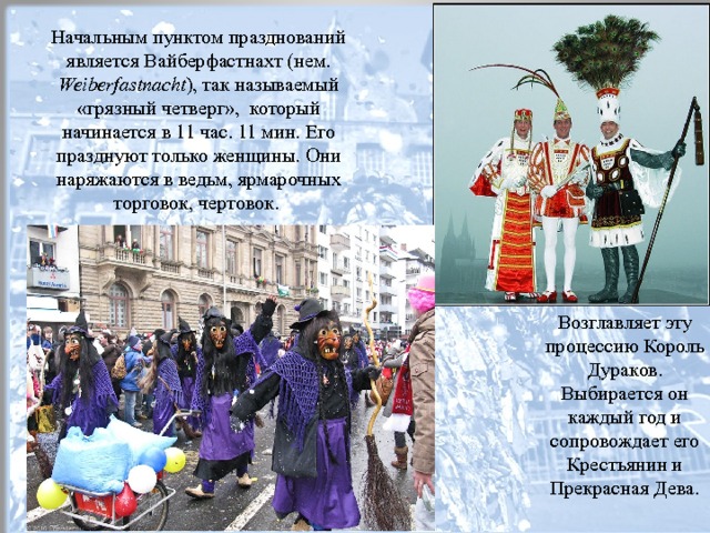 Начальным пунктом празднований является Вайберфастнахт (нем. Weiberfastnacht ), так называемый «грязный четверг», который начинается в 11 час. 11 мин. Его празднуют только женщины. Они наряжаются в ведьм, ярмарочных торговок, чертовок. Возглавляет эту процессию Король Дураков. Выбирается он каждый год и сопровождает его Крестьянин и Прекрасная Дева.  