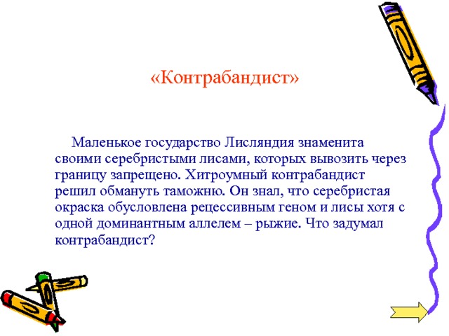 «Контрабандист»  Маленькое государство Лисляндия знаменита своими серебристыми лисами, которых вывозить через границу запрещено. Хитроумный контрабандист решил обмануть таможню. Он знал, что серебристая окраска обусловлена рецессивным геном и лисы хотя с одной доминантным аллелем – рыжие. Что задумал контрабандист? 