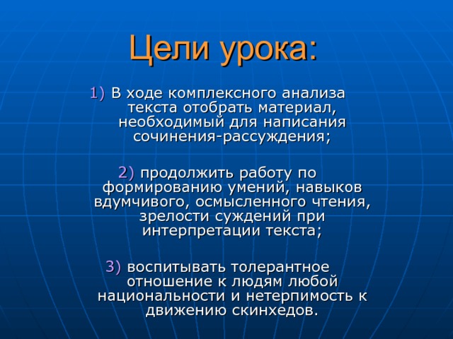 Цели урока: 1 ) В ходе комплексного анализа текста отобрать материал, необходимый для написания сочинения-рассуждения; 2 ) продолжить работу по формированию умений, навыков вдумчивого, осмысленного чтения, зрелости суждений при интерпретации текста; 3 ) воспитывать толерантное отношение к людям любой национальности и нетерпимость к движению скинхедов. 