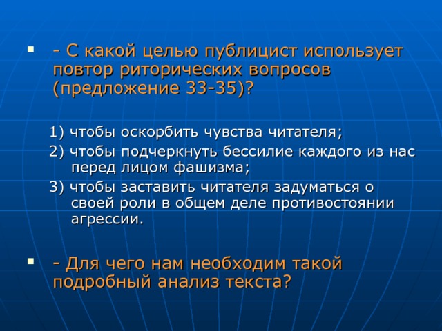 - С какой целью публицист использует повтор риторических вопросов (предложение 33-35)? 1) чтобы оскорбить чувства читателя; 2) чтобы подчеркнуть бессилие каждого из нас перед лицом фашизма; 3) чтобы заставить читателя задуматься о своей роли в общем деле противостоянии агрессии. 1) чтобы оскорбить чувства читателя; 2) чтобы подчеркнуть бессилие каждого из нас перед лицом фашизма; 3) чтобы заставить читателя задуматься о своей роли в общем деле противостоянии агрессии. - Для чего нам необходим такой подробный анализ текста? 