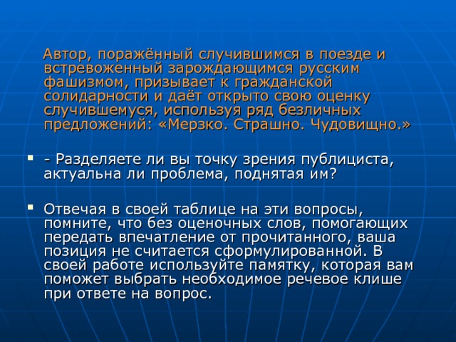  Автор, поражённый случившимся в поезде и встревоженный зарождающимся русским фашизмом, призывает к гражданской солидарности и даёт открыто свою оценку случившемуся, используя ряд безличных предложений: «Мерзко. Страшно. Чудовищно.»  - Разделяете ли вы точку зрения публициста, актуальна ли проблема, поднятая им?  Отвечая в своей таблице на эти вопросы, помните, что без оценочных слов, помогающих передать впечатление от прочитанного, ваша позиция не считается сформулированной. В своей работе используйте памятку, которая вам поможет выбрать необходимое речевое клише при ответе на вопрос. 