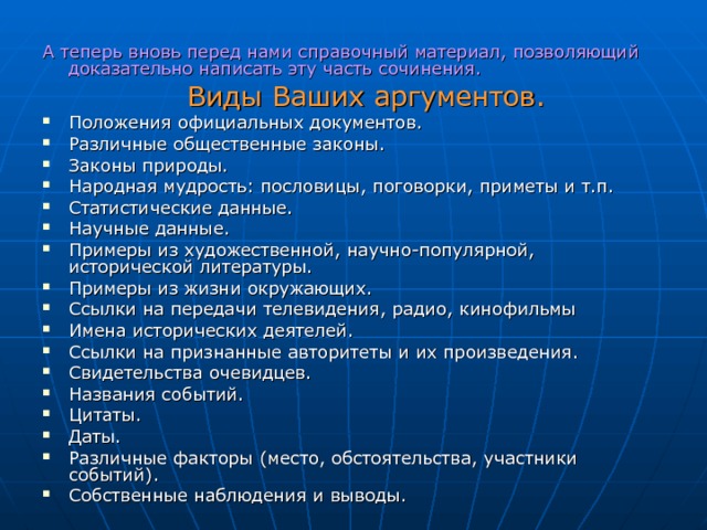 А теперь вновь перед нами справочный материал, позволяющий доказательно написать эту часть сочинения.  Виды Ваших аргументов. Положения официальных документов. Различные общественные законы. Законы природы. Народная мудрость: пословицы, поговорки, приметы и т.п. Статистические данные. Научные данные. Примеры из художественной, научно-популярной, исторической литературы. Примеры из жизни окружающих. Ссылки на передачи телевидения, радио, кинофильмы Имена исторических деятелей. Ссылки на признанные авторитеты и их произведения. Свидетельства очевидцев. Названия событий. Цитаты. Даты. Различные факторы (место, обстоятельства, участники событий). Собственные наблюдения и выводы. 