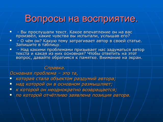 Вопросы на восприятие.    - Вы прослушали текст. Какое впечатление он на вас произвёл, какие чувства вы испытали, услышав его?  - О чём он? Какую тему затрагивает автор в своей статье. Запишите в таблицу.  - Над какими проблемами призывает нас задуматься автор текста и какая из них основная? Чтобы ответить на этот вопрос, давайте обратимся к памятке. Внимание на экран.   Справка. Основная проблема – это та, которая стала объектом раздумий автора; над которой он в основном размышляет; к которой он неоднократно возвращается; по которой отчётливо заявлена позиция автора.   