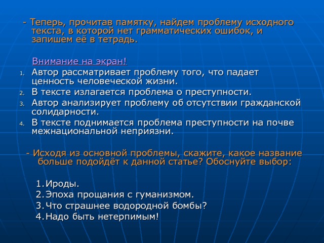  - Теперь, прочитав памятку, найдем проблему исходного текста, в которой нет грамматических ошибок, и запишем её в тетрадь.   Внимание на экран ! Автор рассматривает проблему того, что падает ценность человеческой жизни. В тексте излагается проблема о преступности. Автор анализирует проблему об отсутствии гражданской солидарности. В тексте поднимается проблема преступности на почве межнациональной неприязни.  - Исходя из основной проблемы, скажите, какое название больше подойдёт к данной статье? Обоснуйте выбор: Ироды. Эпоха прощания с гуманизмом. Что страшнее водородной бомбы? Надо быть нетерпимым! Ироды. Эпоха прощания с гуманизмом. Что страшнее водородной бомбы? Надо быть нетерпимым! 