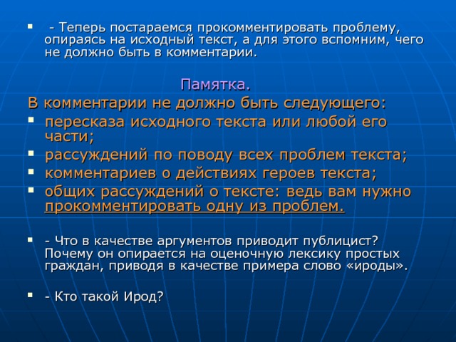  - Теперь постараемся прокомментировать проблему, опираясь на исходный текст, а для этого вспомним, чего не должно быть в комментарии.   Памятка. В комментарии не должно быть следующего: пересказа исходного текста или любой его части; рассуждений по поводу всех проблем текста; комментариев о действиях героев текста; общих рассуждений о тексте: ведь вам нужно прокомментировать одну из проблем.   - Что в качестве аргументов приводит публицист? Почему он опирается на оценочную лексику простых граждан, приводя в качестве примера слово «ироды».  - Кто такой Ирод? 