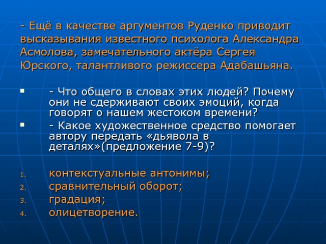 - Ещё в качестве аргументов Руденко приводит высказывания известного психолога Александра Асмолова, замечательного актёра Сергея Юрского, талантливого режиссера Адабашьяна. - Что общего в словах этих людей? Почему они не сдерживают своих эмоций , когда говорят о нашем жестоком времени? - Какое художественное средство помогает автору передать «дьявола в деталях»(предложение 7-9)? контекстуальные антонимы; сравнительный оборот; градация; олицетворение. 