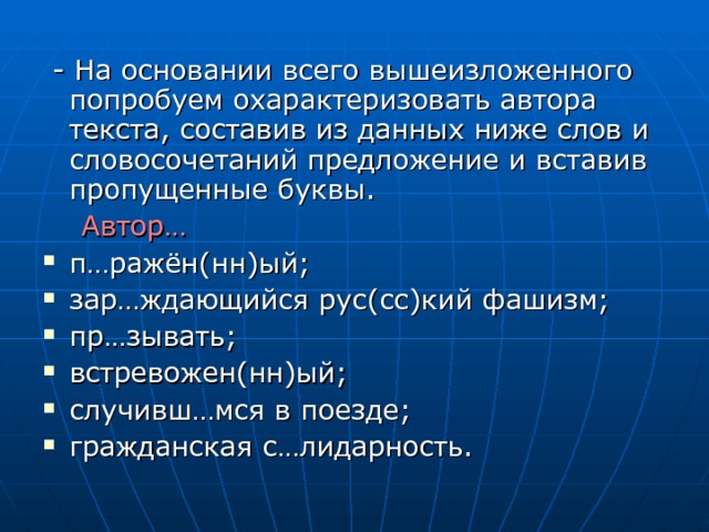  - На основании всего вышеизложенного попробуем охарактеризовать автора текста, составив из данных ниже слов и словосочетаний предложение и вставив пропущенные буквы.  Автор…  п…ражён(нн)ый; зар…ждающийся рус(сс)кий фашизм; пр…зывать; встревожен(нн)ый; случивш…мся в поезде; гражданская с…лидарность. 