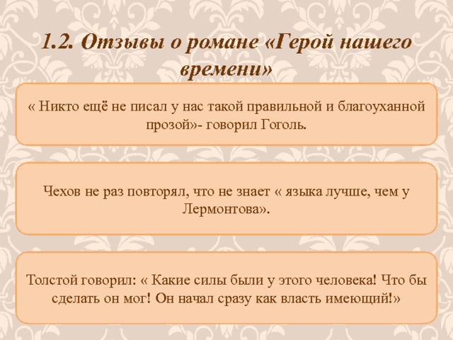 1.2. Отзывы о романе «Герой нашего времени» « Никто ещё не писал у нас такой правильной и благоуханной прозой»- говорил Гоголь.   Чехов не раз повторял, что не знает « языка лучше, чем у Лермонтова». Толстой говорил: « Какие силы были у этого человека! Что бы сделать он мог! Он начал сразу как власть имеющий!» 