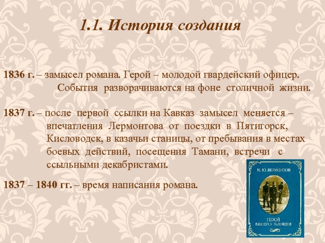 1.1. История создания 1836 г. – замысел романа. Герой – молодой гвардейский офицер.  События разворачиваются на фоне столичной жизни. 1837 г. – после первой ссылки на Кавказ замысел меняется –  впечатления Лермонтова от поездки в Пятигорск,  Кисловодск, в казачьи станицы, от пребывания в местах  боевых действий, посещения Тамани, встречи с  ссыльными декабристами. 1837 – 1840 гг. – время написания романа. 