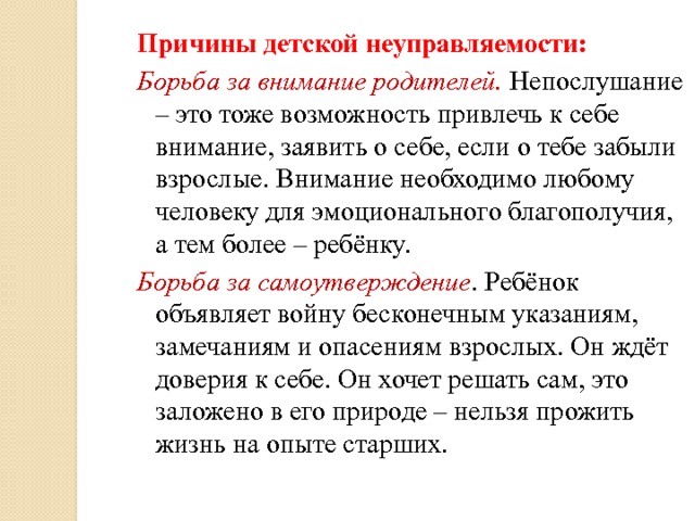 Причины детской неуправляемости: Борьба за внимание родителей. Непослушание – это тоже возможность привлечь к себе внимание, заявить о себе, если о тебе забыли взрослые. Внимание необходимо любому человеку для эмоционального благополучия, а тем более – ребёнку. Борьба за самоутверждение . Ребёнок объявляет войну бесконечным указаниям, замечаниям и опасениям взрослых. Он ждёт доверия к себе. Он хочет решать сам, это заложено в его природе – нельзя прожить жизнь на опыте старших. 