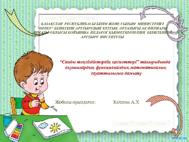 ҚАЗАҚСТАН РЕСПУБЛИКАСЫ БІЛІМ ЖӘНЕ ҒЫЛЫМ МИНИСТРЛІГІ “ ӨРЛЕУ” БІЛІКТІЛІК АРТТЫРУДЫҢ ҰЛТТЫҚ ОРТАЛЫҒЫ АҚ ФИЛИАЛЫ АЛМАТЫ ОБЛЫСЫ БОЙЫНША ПЕДАГОГ ҚЫЗМЕТКЕРЛЕРДІҢ БІЛІКТІЛІГІН АРТТЫРУ ИНСТИТУТЫ “ Санды теңсіздіктердің қасиеттері” тақырыбында оқушылардың функционалдық математикалық сауаттылығын дамыту Жобаны орындаған: Калиева А.Х  