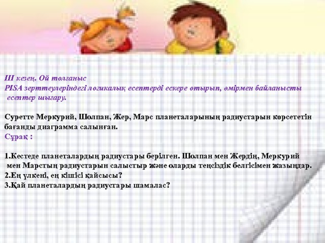 ІІІ кезең. Ой толғаныс PISA зерттеулеріндегі логикалық есептерді ескере отырып, өмірмен байланысты  есептер шығару. Суретте Меркурий, Шолпан, Жер, Марс планеталарының радиустарын көрсететін бағанды диаграмма салынған. Сұрақ : 1.Кестеде планеталардың радиустары берілген. Шолпан мен Жердің, Меркурий  мен Марстың радиустарын салыстыр және оларды теңсіздік белгісімен жазыңдар. 2.Ең үлкені, ең кішісі қайсысы? 3.Қай планеталардың радиустары шамалас? 