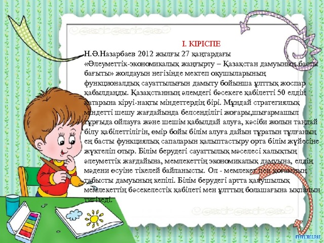 І. КІРІСПЕ Н.Ә.Назарбаев 2012 жылғы 27 қаңтардағы «Әлеуметтік-экономикалық жаңғырту – Қазақстан дамуының басты бағыты» жолдауын негізінде мектеп оқушыларының функционалдық сауаттылығын дамыту бойынша ұлттық жоспар қабылдаңды. Қазақстанның әлемдегі бәсекеге қабілетті 50 елдің қатарына кіруі-нақты міндеттердің бірі. Мұндай стратегиялық міндетті шешу жағдайында белсенділігі жоғары,шығармашыл тұрғыда ойлауға және шешім қабылдай алуға, кәсіби жолын таңдай білу қабілеттілігін, өмір бойы білім алуға дайын тұратын тұлғаның ең басты функциялық сапаларын қалыптастыру орта білім жүйесіне жүктеліп отыр. Білім берудегі сауаттылық мәселесі халықтың әлеуметтік жағдайына, мемлекеттің экономикалық дамуына, елдің мәдени өсуіне тікелей байланысты. Ол - мемлекет пен қоғамның табысты дамуының кепілі. Білім берудегі артта қалушылық мемлекеттің бәсекелестік қабілеті мен ұлттың болашағына ықпалын тигізеді. 