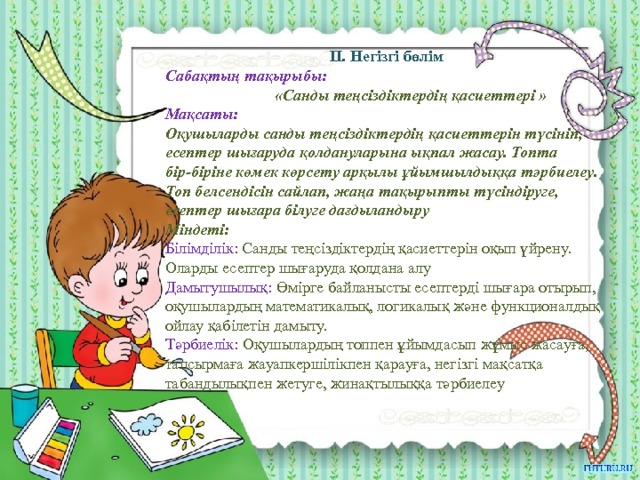 II. Негізгі бөлім Сабақтың тақырыбы:  «Санды теңсіздіктердің қасиеттері » Мақсаты: Оқушыларды санды теңсіздіктердің қасиеттерін түсініп, есептер шығаруда қолдануларына ықпал жасау. Топта бір-біріне көмек көрсету арқылы ұйымшылдыққа тәрбиелеу. Топ белсендісін сайлап, жаңа тақырыпты түсіндіруге, есептер шығара білуге дағдыландыру Міндеті: Білімділік: Санды теңсіздіктердің қасиеттерін оқып үйрену. Оларды есептер шығаруда қолдана алу Дамытушылық: Өмірге байланысты есептерді шығара отырып, оқушылардың математикалық, логикалық және функционалдық ойлау қабілетін дамыту. Тәрбиелік: Оқушылардың топпен ұйымдасып жұмыс жасауға, тапсырмаға жауапкершілікпен қарауға, негізгі мақсатқа табандылықпен жетуге, жинақтылыққа тәрбиелеу  