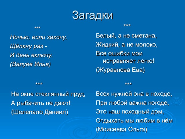  *** Белый, а не сметана, Жидкий, а не молоко, Все ошибки мои исправляет легко! (Журавлева Ева)  *** Ночью, если захочу, Щёлкну раз - И день включу. (Валуев Илья)  *** На окне стеклянный пруд, А рыбачить не дают! (Шелепало Даниил)  *** Всех нужней она в походе, При любой важна погоде, Это наш походный дом, Отдыхать мы любим в нём (Моисеева Ольга) 