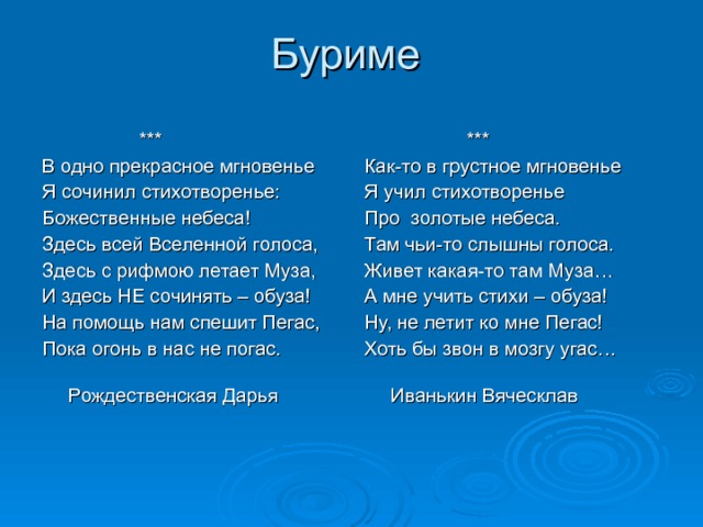  *** Как-то в грустное мгновенье Я учил стихотворенье Про золотые небеса. Там чьи-то слышны голоса. Живет какая-то там Муза… А мне учить стихи – обуза! Ну, не летит ко мне Пегас! Хоть бы звон в мозгу угас…  Иванькин Вяческлав  *** В одно прекрасное мгновенье Я сочинил стихотворенье: Божественные небеса! Здесь всей Вселенной голоса, Здесь с рифмою летает Муза, И здесь НЕ сочинять – обуза! На помощь нам спешит Пегас, Пока огонь в нас не погас.  Рождественская Дарья 