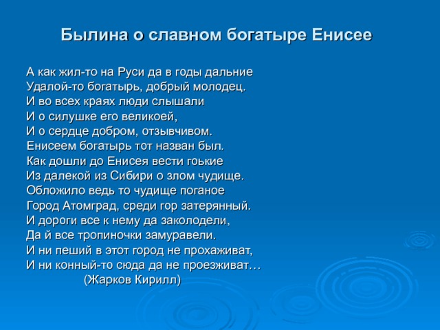 Былина о славном богатыре Енисее  А как жил-то на Руси да в годы дальние Удалой-то богатырь, добрый молодец. И во всех краях люди слышали И о силушке его великоей, И о сердце добром, отзывчивом. Енисеем богатырь тот назван был. Как дошли до Енисея вести гоькие Из далекой из Сибири о злом чудище. Обложило ведь то чудище поганое Город Атомград, среди гор затерянный. И дороги все к нему да заколодели, Да й все тропиночки замуравели. И ни пеший в этот город не прохаживат, И ни конный-то сюда да не проезживат…  (Жарков Кирилл) 