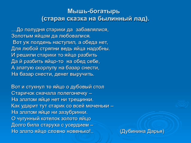 Мышь-богатырь  (старая сказка на былинный лад). … До полудня старики да забавлялися, Золотым яйцом да любовалися.  Вот уж полдень наступил, а обеда нет, Для любой стряпни ведь яйца надобны. И решили старики то яйцо разбить Да й разбить яйцо-то на обед себе, А златую скорлупу на базар снести, На базар снести, денег выручить. Вот и стукнул то яйцо о дубовый стол Старичок сначала полегонечку – На златом яйце нет ни трещинки. Как ударит тут старик со всей моченьки – На златом яйце ни зазубринки. О чугунный котелок золото яйцо Долго била старуха с усердием – Но злато яйцо словно новенько!.. (Дубинина Дарья) 