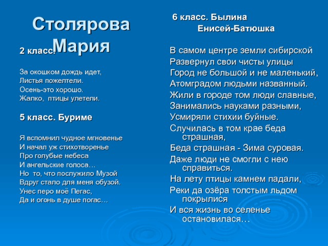  6 класс. Былина  Енисей-Батюшка В самом центре земли сибирской Развернул свои чисты улицы Город не большой и не маленький, Атомградом людьми названный. Жили в городе том люди славные, Занимались науками разными, Усмиряли стихии буйные. Случилась в том крае беда страшная, Беда страшная - Зима суровая. Даже люди не смогли с нею справиться. На лету птицы камнем падали, Реки да озёра толстым льдом покрылися И вся жизнь во селенье остановилася… Столярова Мария 2 класс.  За окошком дождь идет, Листья пожелтели. Осень-это хорошо. Жалко, птицы улетели. 5 класс. Буриме  Я вспомнил чудное мгновенье И начал уж стихотворенье Про голубые небеса И ангельские голоса… Но то, что послужило Музой Вдруг стало для меня обузой. Унес перо моё Пегас, Да и огонь в душе погас… 