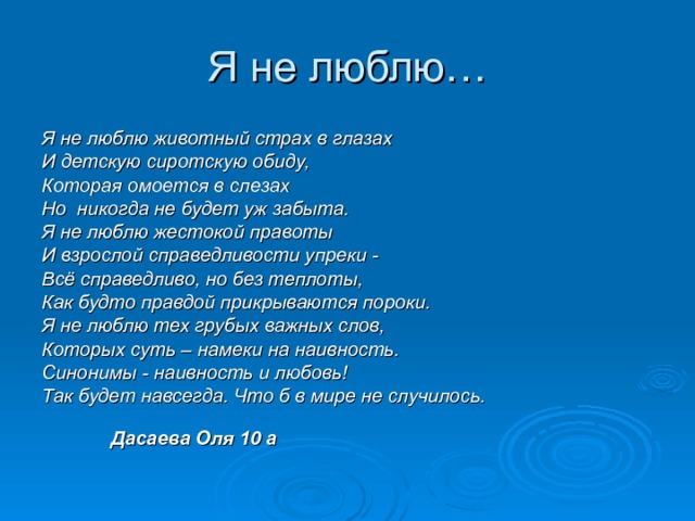 Я не люблю животный страх в глазах И детскую сиротскую обиду, Которая омоется в слезах Но никогда не будет уж забыта. Я не люблю жестокой правоты И взрослой справедливости упреки - Всё справедливо, но без теплоты, Как будто правдой прикрываются пороки. Я не люблю тех грубых важных слов, Которых суть – намеки на наивность. Синонимы - наивность и любовь! Так будет навсегда. Что б в мире не случилось.           Дасаева Оля 10 а 