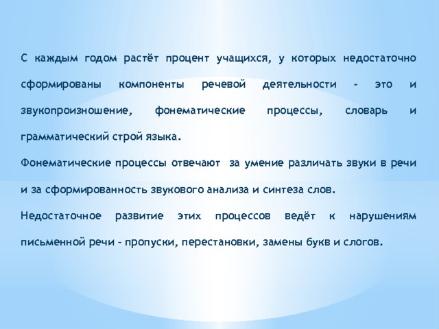 C каждым годом растёт процент учащихся, у которых недостаточно сформированы компоненты речевой деятельности – это и звукопроизношение, фонематические процессы, словарь и грамматический строй языка. Фонематические процессы отвечают за умение различать звуки в речи и за сформированность звукового анализа и синтеза слов. Недостаточное развитие этих процессов ведёт к нарушениям письменной речи – пропуски, перестановки, замены букв и слогов. 