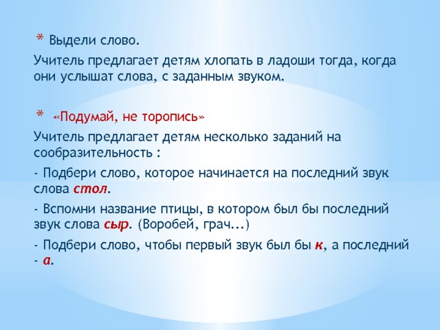  Выдели слово. Учитель предлагает детям хлопать в ладоши тогда, когда они услышат слова, с заданным звуком.  «Подумай, не торопись» Учитель предлагает детям несколько заданий на сообразительность : - Подбери слово, которое начинается на последний звук слова стол . - Вспомни название птицы, в котором был бы последний звук слова сыр . (Воробей, грач...) - Подбери слово, чтобы первый звук был бы к , а последний - а .  