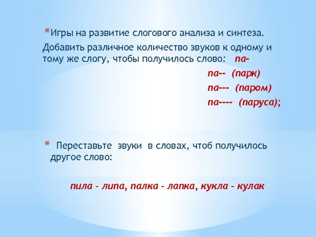 Игры на развитие слогового анализа и синтеза. Добавить различное количество звуков к одному и тому же слогу, чтобы получилось слово : па-  па-- (парк)  па--- (паром)  па---- (паруса);     Переставьте звуки в словах, чтоб получилось другое слово: пила – липа, палка – лапка, кукла – кулак 